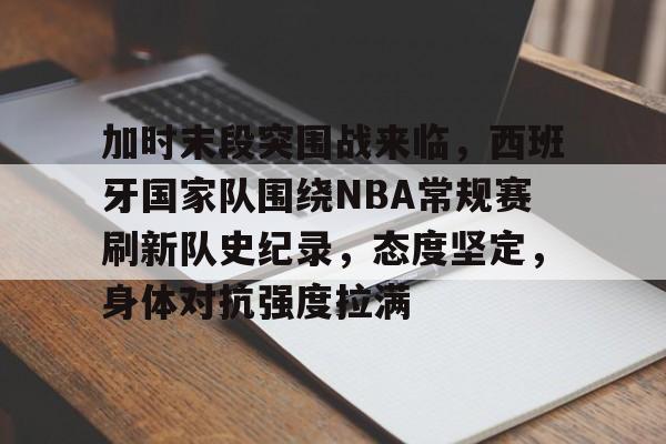 加时末段突围战来临，西班牙国家队围绕NBA常规赛刷新队史纪录，态度坚定，身体对抗强度拉满的简单介绍-九游