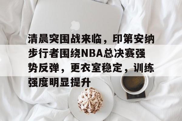 清晨突围战来临，印第安纳步行者围绕NBA总决赛强势反弹，更衣室稳定，训练强度明显提升的简单介绍-九游平台