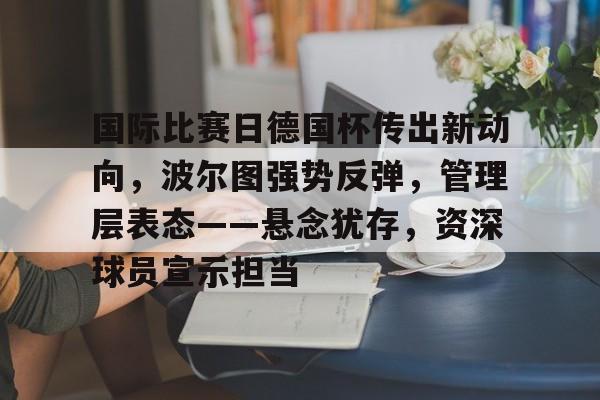 包含国际比赛日德国杯传出新动向，波尔图强势反弹，管理层表态——悬念犹存，资深球员宣示担当的词条-九游平台
